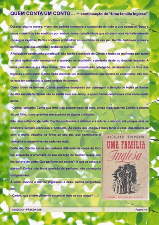 QUEM CONTA UM CONTO… – continuação de ―Uma família Inglesa‖

Durante alguns meses, vivem em perfeita harmonia e comunhão de tudo o que acontece. Bons e

maus momentos são sentidos por ambos, numa cumplicidade que só quem ama verdadeiramente

consegue explicar. Carlos continua a trabalhar no escritório de seu pai. Cecília dedica-se à casa e

continua graciosa em todo o trabalho que faz.

A felicidade continuaria duradoura, não fosse o passado de Carlos e todas as mulheres por quem

se dizia apaixonado começarem a aparecer no escritório, a pretexto deste ou daquele assunto. A

mais persistente era Miss Diana, filha de um conceituado advogado, estabelecido na Rua dos

Ingleses e com quem Carlos tinha mantido um relacionamento que levaria ao casamento, não fos-

se este ter conhecido a dama vestida de dominó.

Como todos os homens, Carlos sentia-se lisonjeado por conseguir a atenção de todas as damas

da alta sociedade. Quem não se sentia bem era Jenny, a quem Carlos continuava a ter como confi-

dente.

- Carlos, cuidado! Como sua irmã não auguro nada de bom, ainda mais estando Cecília à espera

de um filho, numa gravidez merecedora de alguns cuidados.

Não desconfiando de nada, Cecília continuava a admirar e a adorar o marido, até porque este se

mostrava sempre atencioso e dedicado. As vezes que chegava mais tarde a casa, desculpava-se

com o muito trabalho na firma de seu pai, que continuava a

crescer e a desenvolver-se cada vez mais.

Certo dia, Cecília notou um perfume diferente na roupa de Car-

los enquanto a arrumava. O seu coração de mulher quase que

lhe saltava do peito. Que perfume era aquele? O que se estava a

passar? Carlos não tinha mudado de perfume, não conseguia

compreender.

À noite, quando o marido regressou a casa, Cecília perguntou-

lhe:

- Carlos, que cheiro diferente encontrei hoje na sua roupa? (…)



 EDIÇÃO 5—PÁSCOA 2011                                                                    Página 19
 
