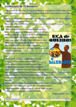 Continuação de ―O Mandarim‖
Teodoro, no fim de voltar a casa, e deixar em testamento os seus milhões de euros ao Diabo, tentou

pedir perdão a Deus pois tinha cometido um grande pecado. Então resolveu falar com Deus e disse-

lhe:

-Senhor meu Deus, perdoai-me todo o mal que fiz ao Mandarim e à China. Por causa deste meu pecado
a China é o país mais pobre do mundo.

Mas com este pecado aprendi a lição: «Só sabe bem o pão que dia-a-dia ganham as nossas mãos».

E Deus respondeu:

- Teodoro, eu perdoo-te se fizeres uma boa acção em dois dias!
Assim, Teodoro pensou em voltar a ajudar a família do Mandarim.

Pensou, pensou, até que se lembrou de mandar uns amigos à

procura dela e quando a encontraram estavam na miséria.
Algum tempo depois, trouxeram-na para Lisboa para vir buscar o

dinheiro que lhes pertencia pois ele não era para o Diabo, como

estava destinado, mas sim para a família do Mandarim.

Certo dia, o Diabo morreu. Foi o castigo que Deus lhe deu por todo

mal que fez ao Mandarim!
A família voltou para a China com o dinheiro que lhes fazia muita

falta.

Um dia, o Diabo ressuscitou, e queria o dinheiro de volta.
Começou a ameaçar a família e a China dizendo:

- Ou me dão todo o dinheiro, ou destruo o mundo inteiro!
Teodoro não parava de pensar no que o Diabo poderia fazer…

Depois de tanto pensar, lembrou-se que a água é o pior inimigo do

fogo e assim espalharam pela cidade toda que já tinham uma ideia para destruir o Diabo. Combinaram,
então, que cada pessoa traria vários baldes com água para o matar.

No dia combinado, Teodoro disse ao Diabo para ele ir a sua casa que lhe dava o dinheiro. E o Diabo
assim fez.

Quando ia para sair, atiraram-lhe com tantos baldes de água, que ele caiu morto no chão.
Teodoro, por ter remediado o mal que tinha feito, foi perdoado por Deus.

Com tantas peripécias, a China tornou-se no maior país turístico do mundo...
E com este ponto acrescentado, o Teodoro foi perdoado.

                                                                           Daniela Domingues , 6º C



 EDIÇÃO 5—PÁSCOA 2011                                                                        Página 21
 