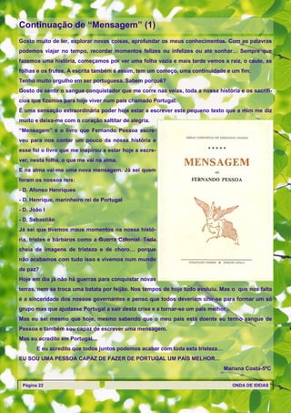 Continuação de ―Mensagem‖ (1)
Gosto muito de ler, explorar novas coisas, aprofundar os meus conhecimentos. Com as palavras
podemos viajar no tempo, recordar momentos felizes ou infelizes ou até sonhar… Sempre que
fazemos uma história, começamos por ver uma folha vazia e mais tarde vemos a raiz, o caule, as
folhas e os frutos. A escrita também é assim, tem um começo, uma continuidade e um fim.
Tenho muito orgulho em ser portuguesa. Sabem porquê?
Gosto de sentir o sangue conquistador que me corre nas veias, toda a nossa história e os sacrifí-
cios que fizemos para hoje viver num país chamado Portugal.
É uma sensação extraordinária poder hoje estar a escrever este pequeno texto que a mim me diz
muito e deixa-me com o coração saltitar de alegria.
―Mensagem‖ é o livro que Fernando Pessoa escre-
veu para nos contar um pouco da nossa história e
esse foi o livro que me inspirou a estar hoje a escre-
ver, nesta folha, o que me vai na alma.
E na alma vai-me uma nova mensagem. Já sei quem
foram os nossos reis:
- D. Afonso Henriques
- D. Henrique, marinheiro rei de Portugal
- D. João I
- D. Sebastião
Já sei que tivemos maus momentos na nossa histó-
ria, tristes e bárbaros como a Guerra Colonial. Toda
cheia de imagens de tristeza e de choro… porque
não acabamos com tudo isso e vivemos num mundo
de paz?
Hoje em dia já não há guerras para conquistar novas
terras, nem se troca uma batata por feijão. Nos tempos de hoje tudo evoluiu. Mas o que nos falta
é a sinceridade dos nossos governantes e penso que todos deveriam unir-se para formar um só
grupo mas que ajudasse Portugal a sair desta crise e a tornar-se um país melhor.
Mas eu sei mesmo que hoje, mesmo sabendo que o meu país está doente eu tenho sangue de
Pessoa e também sou capaz de escrever uma mensagem.
Mas eu acredito em Portugal…
       E eu acredito que todos juntos podemos acabar com toda esta tristeza…
EU SOU UMA PESSOA CAPAZ DE FAZER DE PORTUGAL UM PAÍS MELHOR…
                                                                               Mariana Costa-5ºC


 Página 22                                                                         ONDA DE IDEIAS
 