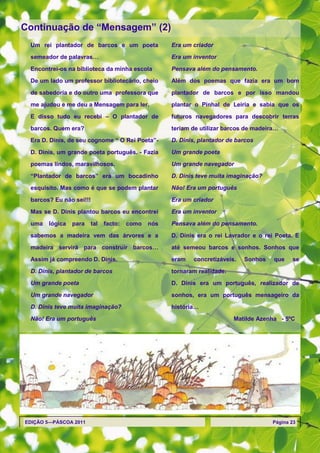 Continuação de ―Mensagem‖ (2)
 Um rei plantador de barcos e um poeta             Era um criador

 semeador de palavras…                             Era um inventor

 Encontrei-os na biblioteca da minha escola        Pensava além do pensamento.

 De um lado um professor bibliotecário, cheio      Além dos poemas que fazia era um bom

 de sabedoria e do outro uma professora que        plantador de barcos e por isso mandou

 me ajudou e me deu a Mensagem para ler.           plantar o Pinhal de Leiria e sabia que os

 E disso tudo eu recebi – O plantador de           futuros navegadores para descobrir terras

 barcos. Quem era?                                 teriam de utilizar barcos de madeira…
 Era D. Dinis, de seu cognome ― O Rei Poeta‖-      D. Dinis, plantador de barcos

 D. Dinis, um grande poeta português. - Fazia      Um grande poeta

 poemas lindos, maravilhosos.                      Um grande navegador

 ―Plantador de barcos‖ era um bocadinho            D. Dinis teve muita imaginação?

 esquisito. Mas como é que se podem plantar        Não! Era um português

 barcos? Eu não sei!!!                             Era um criador

 Mas se D. Dinis plantou barcos eu encontrei       Era um inventor

 uma   lógica   para   tal   facto:   como   nós   Pensava além do pensamento.

 sabemos a madeira vem das árvores e a             D. Dinis era o rei Lavrador e o rei Poeta. E

 madeira servirá para construir barcos…            até semeou barcos e sonhos. Sonhos que
 Assim já compreendo D. Dinis.                     eram   concretizáveis.   Sonhos    que    se

 D. Dinis, plantador de barcos                     tornaram realidade.
 Um grande poeta                                   D. Dinis era um português, realizador de

 Um grande navegador                               sonhos, era um português mensageiro da
 D. Dinis teve muita imaginação?                   história…
 Não! Era um português                                                   Matilde Azenha - 5ºC




EDIÇÃO 5—PÁSCOA 2011                                                                  Página 23
 