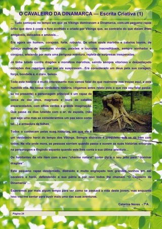 O CAVALEIRO DA DINAMARCA — Escrita Criativa (1)
… Tudo começou no tempo em que os Vikings dominavam a Dinamarca, com um pequeno rapaz

órfão que dera à costa e fora acolhido e criado por Vikings que, ao contrário do que diziam eram

amigáveis, delicados e amáveis…

Era agora um homem, corajoso, forte, robusto. De olhos azuis marinho e cabelos louros, de

cabeça repleta de aventuras vividas, paixões e loucuras inacreditáveis, sempre sonhador e

corajoso, ansiando por mais uma perigosa aventura, repleta de surpresas inesperadas.

Já tinha lutado contra dragões e monstros marinhos, saindo sempre vitorioso e despedaçado

corações das raparigas que por ele suspiravam…Era considerado um deus pela sua coragem,
força, bondade e, é claro, beleza.

Toda esta história é muito interessante mas vamos falar do que realmente nos trouxe aqui, a esta
humilde vila. Na nossa verdadeira história, (digamos antes relato pois o que vos vou falar passa-

se no presente) a personagem principal é um rapaz de

cerca de dez anos, magricela e louro de cabelos

encaracolados, com olhos verdes e grande imaginação.
Que passa os dias lutando com o ar, de espada, (não

que seja uma mas se considerarmos um pau seco como
tal…) e armadura de folhas.

Todos o conhecem pelas suas histórias, em que ele é

um verdadeiro herói do tempo dos Vikings. Sempre distraído e irrequieto, que se dá bem com

todos. Na vila onde mora, as pessoas sorriem quando passa e ouvem as suas histórias entrando

na personagem e fingindo espanto quando este lhes conta a sua última aventura…

Os habitantes da vila riem com o seu ―charme natural‖ como diz e o seu jeito para ―dominar

dragões‖.

Este pequeno rapaz desdentado, distraído e muito engraçado tem grandes sonhos em ser

cavaleiro e herói, defendendo a sua pátria e por isso todos lhe chamam ―O Cavaleiro da
Dinamarca‖…

Esperemos por mais algum tempo para ver como se passará a vida deste jovem, mas enquanto
isso vou-me sentar para ouvir mais uma das suas aventuras.

                                                                          Catarina Neves - 7ºA


 Página 24
 