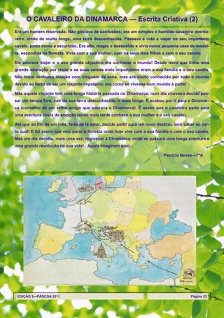 O CAVALEIRO DA DINAMARCA — Escrita Criativa (2)
Era um homem reservado. Não gostava de confusões; era um simples e humilde cavaleiro aventu-
reiro, vindo de muito longe, uma terra desconhecida. Passava a vida a viajar no seu imponente
cavalo, preto como a escuridão. Era alto, magro e destemido e vivia numa pequena casa de madei-
ra, escondida na floresta. Vivia com a sua mulher, com os seus dois filhos e com o seu cavalo.

Ele adorava viajar e o seu grande objectivo era conhecer o mundo! Desde novo que tinha uma
grande adoração por viajar e as suas coisas mais importantes eram a sua família e o seu cavalo.
Não tinha nenhuma relação com ninguém da zona, mas era muito conhecido por todo o mundo
devido ao facto de ser um viajante impulsivo; era como se vivesse num mundo à parte!

Mas aquele viajante tem uma longa história passada na Dinamarca; num dia chuvoso decide pas-
sar um tempo fora, sair da sua terra desconhecida, ir mais longe. E acabou por ir para a Dinamar-
ca (conselho de um velho amigo que adorava a Dinamarca). É assim que o cavaleiro parte para
uma aventura cheia de emoção (onde mais tarde conhece a sua mulher e o seu cavalo).

Até que ao fim de um mês, farto de lá estar, decide partir para um novo destino, sem saber ao cer-
to qual! E foi assim que veio parar à floresta onde hoje vive com a sua família e com o seu cavalo.
Mas um dia decidiu, mais uma vez, regressar à Dinamarca, onde se passará uma longa aventura e
uma grande revolução na sua vida!.. Agora imaginem qual…

                                                                           Patrícia Neves—7ºA




 EDIÇÃO 5—PÁSCOA 2011                                                                    Página 25
 