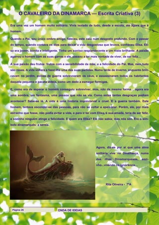 O CAVALEIRO DA DINAMARCA — Escrita Criativa (3)

Era uma vez um homem muito solitário. Vivia isolado de tudo, desde a escola, até agora que é

homem.

Quando o Pai, seu único ombro amigo, faleceu, este caiu num desgosto profundo. Com o passar

do tempo, quando contava os dias para deixar a vida desgostosa que levava, conheceu Elisa. Eli-

sa era jovem, bonita e inteligente. Tinha um sorriso resplandecente e um rosto brilhante. A paixão

agarrou o homem com as suas garras e ele, passou a ter mais vontade de viver, de ser feliz…

A sua paixão deu frutos: frutos com a sensibilidade da mãe, e a felicidade do Pai. Mas, nem tudo

são rosas. A vida voltara a fazer-lhe uma das suas partidas. Numa tarde de Inverno, enquanto brin-

cavam no jardim, aviões de guerra sobrevoaram os céus, e assassinaram todos os habitantes

daquela pequena e pacata aldeia, como um dedo a esmagar formigas.

E, como era de esperar o homem conseguiu sobreviver, mas, não da mesma forma… agora era

uma sombra, um fantasma, uma pessoa que não se via. Como estas tantas desgraças podiam

acontecer? Sabe-se lá. A vida é uma história imprevisível e cruel. E a guerra também. Este

homem, tentava esconder-se das pessoas, para não se voltar a apaixonar. Porém, ele, por mais

estranho que fosse, não podia evitar a vida, e para ir ter com Elisa, a sua amada, teria de ser feliz,

e sozinho ninguém atinge a felicidade. E quem era Elisa? Ele não sabia; mas nós sim. Era o sím-
bolo dinamarquês: a sereia.




                                                               Agora, diz-se por aí que uma alma
                                                               solitária vive na Dinamarca, numa

                                                               das   ilhas   Dinamarquesas,     sozi-
                                                               nho...vivendo na ignorância…




                                                                      Rita Oliveira - 7ºA




 Página 26                         ONDA DE IDEIAS
 