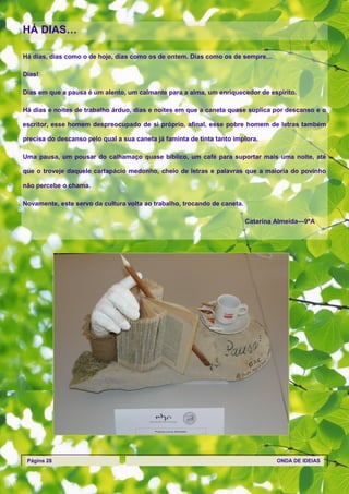 HÁ DIAS…

Há dias, dias como o de hoje, dias como os de ontem. Dias como os de sempre…

Dias!

Dias em que a pausa é um alento, um calmante para a alma, um enriquecedor de espírito.

Há dias e noites de trabalho árduo, dias e noites em que a caneta quase suplica por descanso e o

escritor, esse homem despreocupado de si próprio, afinal, esse pobre homem de letras também

precisa do descanso pelo qual a sua caneta já faminta de tinta tanto implora.

Uma pausa, um pousar do calhamaço quase bíblico, um café para suportar mais uma noite, até

que o troveje daquele cartapácio medonho, cheio de letras e palavras que a maioria do povinho

não percebe o chama.

Novamente, este servo da cultura volta ao trabalho, trocando de caneta.

                                                                          Catarina Almeida—9ºA




 Página 28                                                                         ONDA DE IDEIAS
 