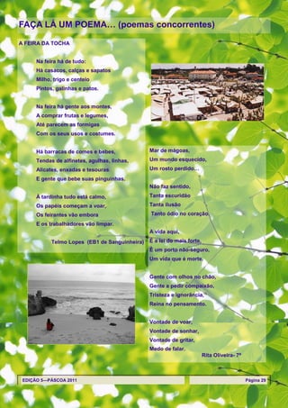 FAÇA LÁ UM POEMA… (poemas concorrentes)

A FEIRA DA TOCHA


      Na feira há de tudo:
      Há casacos, calças e sapatos
      Milho, trigo e centeio
      Pintos, galinhas e patos.


      Na feira há gente aos montes,
      A comprar frutas e legumes,
      Até parecem as formigas
      Com os seus usos e costumes.


      Há barracas de comes e bebes,             Mar de mágoas,
      Tendas de alfinetes, agulhas, linhas,     Um mundo esquecido,
      Alicates, enxadas e tesouras              Um rosto perdido…
      E gente que bebe suas pinguinhas.
                                                Não faz sentido,
      À tardinha tudo está calmo,               Tanta escuridão
      Os papéis começam a voar,                 Tanta ilusão
      Os feirantes vão embora                   Tanto ódio no coração.
      E os trabalhadores vão limpar.
                                                A vida aqui,
            Telmo Lopes (EB1 de Sanguinheira)   É a lei do mais forte,
                                                É um porto não-seguro,
                                                Um vida que é morte.


                                                Gente com olhos no chão,
                                                Gente a pedir compaixão,
                                                Tristeza e ignorância,
                                                Reina no pensamento.


                                                Vontade de voar,
                                                Vontade de sonhar,
                                                Vontade de gritar,
                                                Medo de falar.
                                                                         Rita Oliveira- 7ª



 EDIÇÃO 5—PÁSCOA 2011                                                                        Página 29
 