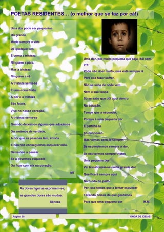 POETAS RESIDENTES… (o melhor que se faz por cá!)

Uma dor pode ser pequenina

Ou grande

Muda sempre a vida

De qualquer um.

É como a tristeza
                                            Uma dor, por muito pequena que seja, dói sem-
Ninguém a pára.
                                            pre.
Mas a tristeza
                                            Pode não doer muito, mas está sempre lá
Ninguém a vê
                                            Para nos fazer sofrer.
A tristeza sente-se
                                            Não se sabe de onde vem
É uma coisa forte
                                            Nem a sua causa
A dor e a tristeza
                                            Só se sabe que dói aqui dentro
São fatais.
                                            No coração.
Vive no nosso coração.
                                            Temos que a esconder,
A tristeza sente-se
                                            Porque é uma pequena dor
Quando deixámos alguém que adorámos
                                            E partilhá-la
Ou amámos de verdade.
                                            Só connosco.
A dor que as pessoas têm, é forte
                                            Mas vamos senti-la sempre.
E não nos conseguimos esquecer dela.
                                            Se escondermos sempre a dor,
Deixa-nos a pensar
                                            Se estivermos sempre tristes
Se a devemos esquecer
                                            Uma pequena dor
Ou ficar com ela no coração.
                                            Vai transformar-se numa grande dor
                                       MT
                                            Que ficará sempre aqui

                                            No fundo do peito.

      As dores ligeiras exprimem-se;        Por isso temos que a tentar esquecer

      as grandes dores são mudas.           Fazendo coisas de que gostámos

                          Séneca            Para que uma pequena dor                  M.M.



 Página 30                                                                   ONDA DE IDEIAS
 