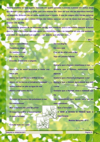 ―Estava sozinha no meu quarto, trancada em quatro paredes e pus-me a pensar em certos actos

que deixam o meu coração a gritar com uma enorme dor. Uma dor que não me abandona nem por

um segundo. Sinto-me tão só neste mundo cruel e injusto. O que me magoa mais são as mentiras

que dizem; mas sei que o nosso mundo não nasceu para ser um mar de rosas mas sim para nos

ensinar a lei da vida.

Simplesmente gostava de ter amizades sérias, sem mentiras; pois a verdadeira amizade é aquela

que ri e chora connosco; que nos apoia nos momentos tristes ou naqueles em que nos apetece ir

para além do céu e tocar num anjinho … um anjinho que olha por mim…‖

                                                                                       M.C.

   O mar é maravilhoso                            Dá-nos alegria;

   Espantoso, alegre                              Dá-nos a paz

   Eu conheço o mar                               E eu só de olhar para o Mar

   Ele é meu amigo                                Vejo um paraíso Infinito

   É bonito, é brilhante e salgado.

                                                  Gostaria que o Homem respeitasse o mar

   Adoro ver os meus peixinhos a nadar aos        Gostaria que o Homem melhorasse esse

   meus pés                                       aspecto

   Adoro ver o pôr-do-sol a brilhar no mar        Gostaria que o Homem protegesse o mar

   Adoro ver os barcos e traineiras a navegar     Gostaria que o Homem percebesse que está

   Adoro molhar os pés na água do mar             a errar

   Adoro o mar como ele é !!!                     Gostaria que o Homem visse a maldade que

                                                  faz

   Se todos os Homens não poluíssem o mar         Não respeitando nem dando valor ao ser

   Era maravilhoso                                mais grandioso

   Mas o Homem não pára de poluir                       Que a Terra tem

   A nossa maravilha, a nossa riqueza                   O MAR É NOSSO E TEMOS QUE O

   A nossa beldade!                                     PROTEGER!

                                                                    Matilde Marques—5º C

   É muito bom ver o mar



EDIÇÃO 5—PÁSCOA 2011                                                                Página 31
 