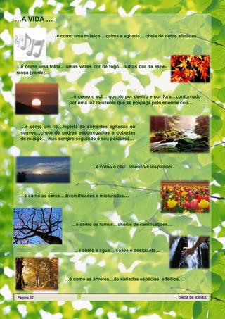 …A VIDA …

              …é como uma música… calma e agitada… cheia de notas afinadas…



…é como uma folha... umas vezes cor de fogo…outras cor da espe-
rança (verde)…




                      …é como o sol… quente por dentro e por fora…contornado
                      por uma luz reluzente que se propaga pelo enorme céu…




 …é como um rio…repleto de correntes agitadas ou
 suaves…cheio de pedras escorregadias e cobertas
 de musgo… mas sempre seguindo o seu percurso…




                               …é como o céu…imenso e inspirador…




… é como as cores…diversificadas e misturadas…




                       …é como os ramos…cheios de ramificações…




                        …é como a água… suave e deslizante…




                    …é como as árvores…de variadas espécies e feitios…



Página 32                                                           ONDA DE IDEIAS
 