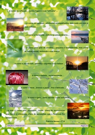 …é como os reflexos… nunca fogem à sua ―silhueta‖…




                    …é como os campos…alinhados ou espalhados, mas cada um com a
                    sua colheita…



                    …é como o horizonte…infinito e extraordinário…




                    …é como uma gota de orvalho… pequena e transparente, mas corre
                    as folhas todas, deixando a sua marca…




       …é como o pôr-do-sol…partilha e espalha a sua beleza…




                            … é como a beleza…surpreendente…




               …é como a neve…branca e pura …fria e delicada…




                        … é como o gelo…tanto derrete como solidifica…




…a vida é como uma paisagem…única, cheia de pormenores
que fazem a diferença; cheia de sensações que a Natureza lhe
proporciona…
                                            Patrícia Neves—7º A

 EDIÇÃO 5—PÁSCOA 2011                                                      Página 33
 
