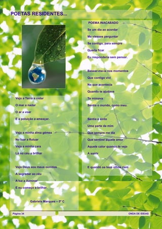 POETAS RESIDENTES...
                                      POEMA INACABADO

                                      Se um dia ao acordar

                                      Me viesses perguntar

                                      Se contigo, para sempre

                                      Queria ficar

                                      Eu responderia sem pensar.



                                      Basear-me-ia nos momentos

                                      Que contigo vivi

                                      No que acontecia

                                      Quando te ajudava

  Vejo a Terra a rodar                Te mimava

  O mar a nadar                       Sentia o mundo, como meu.

  O ar a voar

  E a poluição a ameaçar.             Sentia e sinto

                                      Uma parte de mim

  Vejo a minha alma gémea             Que sempre me diz

  No luar a flutuar                   Que sentirei aquele amor

  Vejo a minha cara                   Aquele calor quando te vejo

  Lá no céu a brilhar                 A sorrir



  Vejo Deus aos meus ouvidos          E quando os teus olhos riem

  A segredar ao céu

  A luz a iluminar

  E eu começo a brilhar.



            Gabriela Marques – 5º C



Página 34                                                           ONDA DE IDEIAS
 