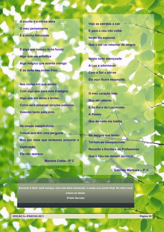 A escrita é a minha alma
                                                            Vejo as estrelas a cair
    O meu pensamento
                                                            E para o céu irão voltar
    É a minha felicidade
                                                            Neste dia especial

                                                            Que o sol vai rebentar de alegria
    É algo que nasceu lá no fundo

    Algo que me enfeitiça
                                                            Nesta noite abençoada
    Algo mágico que acorda comigo
                                                            A Lua a adormecer
    E se deita nas noites frias.
                                                            Com o Sol a pôr-se

                                                            Ela aqui ficará esquecida.
    Nas noites em que sonho

    Com algo que para mim é mágico
                                                            O meu coração bate
    Algo que me deixa a levitar…
                                                            Que até rebenta
    Como será possível simples palavras
                                                            E do Sol e da Lua recebo
    Valerem tanto para mim.
                                                            A Poesia

                                                            Que de noite me habita
    Há coisas inexplicáveis

    Coisas que têm uma pergunta
                                                            Os amigos que tenho
    Mas por mais que tentemos procurar a
                                                            Tornam-se inesquecíveis
    explicação
                                                            Recordo a Escola e os Professores
    Ela não aparece.
                                                            Que o Céu me deixam alcançar.
                       Mariana Costa—5º C


                                                                               Gabriela Marques – 5º C




   Escrever é fácil: você começa com uma letra maiúscula e acaba num ponto final. No meio você

                                        coloca as ideias.

                                         (Pablo Neruda)




EDIÇÃO 5—PÁSCOA 2011                                                                             Página 35
 