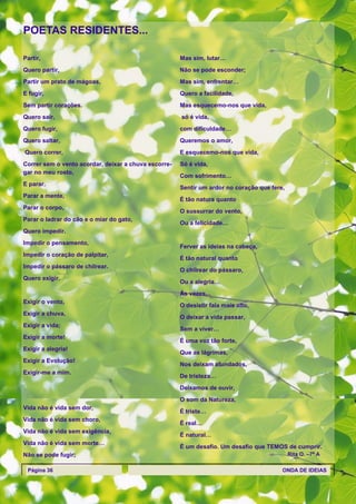 POETAS RESIDENTES...

Partir,                                               Mas sim, lutar…
Quero partir,                                         Não se pode esconder;
Partir um prato de mágoas,                            Mas sim, enfrentar…
E fugir,                                              Quero a facilidade,
Sem partir corações.                                  Mas esquecemo-nos que vida,
Quero sair,                                           só é vida,
Quero fugir,                                          com dificuldade…
Quero saltar,                                         Queremos o amor,
Quero correr,                                         E esquecemo-nos que vida,
Correr sem o vento acordar, deixar a chuva escorre-   Só é vida,
gar no meu rosto,
                                                      Com sofrimento…
E parar.
                                                      Sentir um ardor no coração que fere,
Parar a mente,
                                                      É tão natura quanto
Parar o corpo,
                                                      O sussurrar do vento,
Parar o ladrar do cão e o miar do gato,
                                                      Ou a felicidade…
Quero impedir.
Impedir o pensamento,
                                                      Ferver as ideias na cabeça,
Impedir o coração de palpitar,
                                                      É tão natural quanto
Impedir o pássaro de chilrear.
                                                      O chilrear do pássaro,
Quero exigir.
                                                      Ou a alegria…
                                                      Às vezes,
Exigir o vento,
                                                      O desistir fala mais alto,
Exigir a chuva,
                                                      O deixar a vida passar,
Exigir a vida;
                                                      Sem a viver…
Exigir a morte!
                                                      É uma voz tão forte,
Exigir a alegria!
                                                      Que as lágrimas,
Exigir a Evolução!
                                                      Nos deixam afundados,
Exigir-me a mim.
                                                      De tristeza…
                                                      Deixamos de ouvir,
                                                      O som da Natureza,
Vida não é vida sem dor,
                                                      É triste…
Vida não é vida sem choro,
                                                      É real…
Vida não é vida sem exigência,
                                                      É natural…
Vida não é vida sem morte…
                                                      É um desafio. Um desafio que TEMOS de cumprir.
Não se pode fugir;                                                                           Rita O. –7º A

 Página 36                                                                               ONDA DE IDEIAS
 