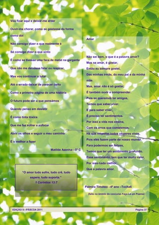 Vou ficar aqui e deixar-me arder

Ouvir-me chorar, como se gostasse da forma

como dói
                                                      Amar
Não consigo dizer o que realmente é

Só consigo dizer o que sinto
                                                      Não sei bem, o que é a palavra amor?
É como se tivesse uma faca de metal na garganta
                                                      Mas se amar, é gostar,
Que não me deixasse falar ou respirar.                Então eu sempre gostei,

                                                      Das minhas irmãs, do meu pai e da minha
Mas vou continuar a lutar
                                                      mãe.
Até o errado deixar de parecer certo
                                                      Mas, amar não é só gostar,

Como a primeira página de uma história                É também ouvir e compreender.

                                                      Pois se queremos ter amigos,
O futuro pode ser o que pensámos
                                                      Temos que saber viver.
Quando penso em desistir                              E para saber viver,

É como tinta tóxica                                   É preciso ter sentimentos.

                                                      Por isso a vida nos ensina,
Que me faz sofrer e sufocar
                                                      Com os erros que cometemos.
Abrir os olhos e seguir o meu caminho                 Há que respeitar todos os seres vivos,

                                                      Pois eles fazem parte do nosso mundo.
É o melhor a fazer
                                                      Para podermos ser felizes,
                               Matilde Azenha—5º C
                                                      Temos que ter um sentimento profundo.
                                                      Esse sentimento, tem que ter muito valor,

                                                      Por isso nada melhor,
                                                      Que a palavra amor.
        ―O amor tudo sofre, tudo crê, tudo
              espera, tudo suporta.‖
                 1 Coríntios 13:7
                                                     Palmira Timóteo –4º ano –Tocha6

                                                       (feito no âmbito do concurso Faça Lá um Poema)




 EDIÇÃO 5—PÁSCOA 2011                                                                        Página 37
 