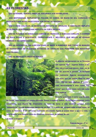 AS FLORESTAS
… SÃO EXTENSAS, VERDES, FRESCAS, ESCURAS E ATÉ ESTRELADAS…

… SÃO MISTERIOSAS, REPLETAS DE FOLHAS, DE CORES, DE RAIOS DE SOL CURIOSOS E
ANSIOSOS PARA RESPLANDECEREM POR ENTRE AS ÁRVORES…

… SÃO O DOCE CHILREAR, O AMANHECER REPLETO DE ORVALHO, O ANOITECER REPLETO
DE SILÊNCIO, O DESABROCHAR REPLETO DE COR E BELEZA……

… SÃO AS RUGAS E AS HERAS QUE COBREM OS TRONCOS, O SOM DAS CORUJAS, O CORRER
DA ÁGUA SUAVE E DESLIZANTE, TRANSPARENTE E MELÓDICO, QUE MOLHA AS PEDRAS
HÚMIDAS E ESCORREGADIAS…

… SÃO AS ÁRVORES ALTAS COM CENTENAS DE ANOS, A HUMIDADE QUE TODAS AS MANHÃS
SE TRANSFORMA EM PEQUENAS GOTINHAS DE ORVALHO QUE PENETRAM NAS NERVURAS
DAS FOLHAS…

… SÃO AS IMENSAS FLORESTAS VERDES…

                                                          Já alguma vez pensaram se as florestas
                                                          são apenas isto? lugares lindos e ver-
                                                          des; não é que seja pouco, mas…eu já.
                                                          Um dia pus-me a pensar: as florestas
                                                          são realmente lugares encantadores,
                                                          mas acho que por detrás disto há algo
                                                          mais…não sei bem explicar. É como a
                                                          vida; tecnicamente é uma ―coisa abs-
                                                          tracta‖ que muitas vezes nem nós sabe-
                                                          mos explicar.

                                                          Eu acho que a vida é como uma floresta.
No fundo, uma floresta um pouco diferente. Passo a explicar melhor. As florestas começam numa
sementinha, que depois de desenvolve no meio da terra; a vida também começa numa
―sementinha‖ que se desenvolve dentro de um feto. E, a partir daí, surgem mais e mais vidas, tal
como as florestas. É um percurso realmente encantador Agora já posso dizer o que é a vida; é
uma floresta, uma floresta cheia de mistérios, surpresas, de beleza, de cor.

Já estão a imaginar…

                                                                               Patrícia Neves—7º A

 Página 38                                                                           ONDA DE
 
