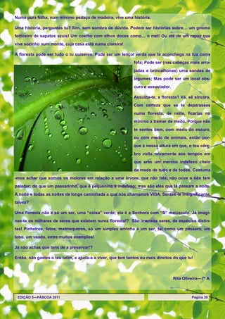 Numa pura folha, num mínimo pedaço de madeira, vive uma história.

Uma história, perguntas tu? Sim, sem sombra de dúvida. Podem ser histórias sobre… um gnomo
feiticeiro de sapatos azuis! Um coelho com olhos doces como… o mel! Ou até de um rapaz que
vive sozinho num monte, cuja casa está numa clareira!

A floresta pode ser tudo o tu quiseres. Pode ser um lençol verde que te aconchega na tua cama
                                                             fofa; Pode ser (nas cabeças mais arro-
                                                             jadas e brincalhonas) uma sandes de
                                                             legumes; Mas pode ser um local obs-
                                                             curo e assustador.

                                                             Assusta-te, a floresta? Vá, sê sincero.
                                                             Com certeza que se te deparasses
                                                             numa floresta, de noite, ficarias no
                                                             mínimo a tremer de medo. Porque não
                                                             te sentes bem, com medo do escuro,
                                                             ou com medo de animais, então por-
                                                             que é nessa altura em que, o teu cére-
                                                             bro volta novamente aos tempos em
                                                             que eras um menino indefeso cheio
                                                             de medo de tudo e de todos. Costuma
-mos achar que somos os maiores em relação a uma árvore, que não fala, não ouve e não tem
paladar; do que um passarinho, que é pequenino e indefeso; mas são eles que lá passam a noite.
A noite e todas as noites da longa caminhada a que nós chamamos VIDA. Sentes-te insignificante,
talvez?

Uma floresta não é só um ser, uma ―coisa‖ verde; ela é a Senhora com ―S‖ maiúsculo. Já imagi-
nas-te os milhares de seres que existem numa floresta!? São imensos seres, de espécies distin-
tas! Pinheiros, fetos, malmequeres, só um simples ervinha é um ser, tal como um pássaro, um
lobo, um veado, entre muitos exemplos!

Já não achas que tens de a preservar!?

Então, não gastes o teu latim, e ajuda-a a viver, que tem tantos ou mais direitos do que tu!



                                                                                  Rita Oliveira—7º A



 EDIÇÃO 5—PÁSCOA 2011                                                                      Página 39
 