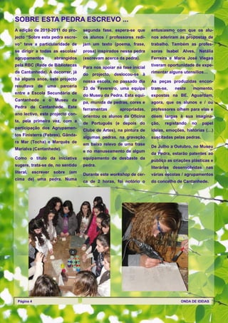 SOBRE ESTA PEDRA ESCREVO ...
A edição de 2010-2011 do pro-       segunda fase, espera-se que       entusiasmo com que os alu-
jecto ―Sobre esta pedra escre-      os alunos / professores redi-     nos aderiram às propostas de
vo‖ teve a particularidade de       jam um texto (poema, frase,       trabalho. Também as profes-
se dirigir a todas as escolas/      prosa) inspirados nessa pedra     soras Isabel   Alves, Natália
agrupamentos          abrangidos    (escrevam acerca da pedra).       Ferreira e Maria José Viegas
pela RBC (Rede de Bibliotecas                                         tiveram oportunidade de expe-
                                    Para nos apoiar na fase inicial
de Cantanhede). A decorrer, já                                        rimentar alguns utensílios…
                                    do projecto, deslocou-se à
há alguns anos, este projecto
                                    nossa escola, no passado dia      As peças produzidas encon-
resultava    de   uma    parceria
                                    23 de Fevereiro, uma equipa       tram-se,   neste     momento,
entre a Escola Secundária de
                                    do Museu da Pedra. Esta equi-     expostas na BE. Aguardam,
Cantanhede e o Museu da
                                    pa, munida de pedras, cores e     agora, que os alunos e / ou
Pedra de Cantanhede. Este
                                    ferramentas       apropriadas,    professores olhem para elas e
ano lectivo, este projecto con-
                                    orientou os alunos da Oficina     dêem largas à sua imagina-
ta, pela primeira vez, com a
                                    de Português (e depois do         ção,   registando   no     papel
participação dos Agrupamen-
                                    Clube de Artes), na pintura de    ideias, emoções, histórias (…)
tos Finisterra (Febres), Gânda-
                                    algumas pedras, na gravação       suscitadas pelas pedras.
ra Mar (Tocha) e Marquês de
                                    em baixo relevo de uma frase
                                                                      De Julho a Outubro, no Museu
Marialva (Cantanhede).
                                    e no manuseamento de algum
                                                                      da Pedra, estarão patentes ao
Como o título da iniciativa         equipamento de desbaste da
                                                                      público as criações plásticas e
sugere, trata-se de, no sentido     pedra.
                                                                      literárias desenvolvidas nas
literal,   escrever   sobre   (em
                                    Durante este workshop de cer-     várias escolas / agrupamentos
cima de) uma pedra. Numa
                                    ca de 2 horas, foi notório o      do concelho de Cantanhede.




 Página 4                                                                            ONDA DE IDEIAS
 