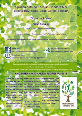 Agrupamento de Escolas Gândara Mar
            Escola EB2,3/Sec. João Garcia Bacelar

                                     “Onda de Ideias”

                                           Ficha Técnica
                               Edição e Layout — Professora Regina Teixeira


                 Aconteceu na Escola — Professor João Paulo e Professora Regina Teixeira


  Agradecemos a todos os alunos que com as seus contributos, permitiram o sucesso desta newsletter.




         Follow Us!                                                Blogue da Biblioteca Escolar
         http://www.facebook.com/ondadeideias                      http://biblos-tocha.blogspot.com/

         Contacto por email:
         biblosblogue@gmail.com ou jornaljgb@gmail.com



           Eventos não incluídos nesta edição serão divulgados na próxima Onda de Ideias.
                               Aguardamos a colaboração de mais leitores .
       Comentários, Sugestões e Textos para: biblosblogue@gmail.com ou jornaljgb@gmail.com

             ANO INTERNACIONAL DA FLORESTA –2011
O ano de 2010 foi           protecção da biodi- período como o ―Ano
marcado por ser o           versidade e ao mes- Internacional das Flo-
ano internacional da        mo      tempo    poder restas‖, com o objec-
Biodiversidade.       Na    expressar a impor- tivo de conscienciali-
ocasião, tal campa-         tância da biodiversi- zar as pessoas sobre
nha     criada      pela    dade para o bem- a actual matança de
Organização           das   estar    das    popula- nossas      florestas     e
Nações Unidas, teve         ções.                    como isso pode inter-
como      fundamento        Em 2011, a ONU deu ferir negativamente
principal estimular o       sequência a iniciati- em nossas vidas...
mundo a agir pela           va, intitulando esse
 