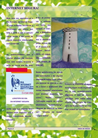 INTERNET SEGURA!


Mais uma vez, assinalou-se o       A fim de promo-

Dia Europeu da Internet Segu-      ver     a    reflexão

ra, com múltiplas iniciativas a    em      torno     dos

decorrerem   um    pouco     por   perigos da Inter-

toda a parte e com a comuni-       net, a Biblioteca

cação social a dar conta de        Escolar       conce-

alguns aspectos relacionados       beu e distribuiu

com a Internet.                    pelos alunos do

                                   2º, 3º Ciclos e do

                                   Ensino        Secun-

As   potencialidades   que    a    dário, um inqué-

Internet oferece são imensas,      rito        intitulado

mas nem sempre levamos a           "Uso seguro da

sério os riscos que ela apre-      Internet".



                                   Neste questionário, os alunos

                                   são convidados a dar alguma
                                   informação sobre a sua utiliza-

                                   ção pessoal da Internet e, ain-
                                                                             Embora as respostas ao ques-
                                   da, a lerem e analisarem dife-
                                                                             tionário sejam muito importan-
                                   rentes situações relacionados
                                                                             tes, o que verdadeiramente
                                   com diversos aspectos, tais
                                                                             interessa é que os alunos
       LOGOTIPO DO DIA             como:          "Redes         sociais",
                                                                             adquiram uma maior cons-
     DA INTERNET SEGURA            "Utilização segura do correio
                                                                             ciência dos perigos da Inter-
                                   electrónico", "Cyberbullying",
                                                                             net e de formas como os mes-
senta, pelo que importa abor-      "Regras de Conduta na Inter-
                                                                             mos podem ser minimizados.
darmos estes aspectos com a        net",       "Direitos    de    Autor",

nossa comunidade escolar /         "Jogos online".

educativa.



 Página 6                                                                                  ONDA DE IDEIAS
 