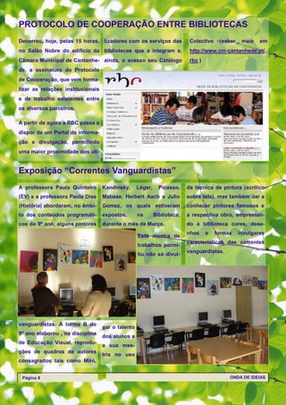 PROTOCOLO DE COOPERAÇÃO ENTRE BIBLIOTECAS
Decorreu, hoje, pelas 15 horas, lizadores com os serviços das              Colectivo    (saber    mais   em
no Salão Nobre do edifício da bibliotecas que a integram e,                http://www.cm-cantanhede.pt/
Câmara Municipal de Cantanhe- ainda, o acesso seu Catálogo                 rbc )
de, a assinatura do Protocolo
de Cooperação, que vem forma-
lizar as relações institucionais
e de trabalho existentes entre
os diversos parceiros.

A partir de agora a RBC passa a
dispor de um Portal de informa-
ção e divulgação, permitindo
uma maior proximidade dos uti-


Exposição ―Correntes Vanguardistas‖
A professora Paula Quinteiro       Kandinsky,      Léger,     Picasso,    da técnica de pintura (acrílico
(EV) e a professora Paula Dias     Matisse, Herbert Aach e Julio          sobre tela), mas também dar a
(História) abordaram, no âmbi-     Gomez, os quais estiveram              conhecer pintores famosos e
to dos conteúdos programáti-       expostos,       na       Biblioteca,   a respectiva obra, emprestan-
cos do 9º ano, alguns pintores     durante o mês de Março.                do à biblioteca cores, dese-
                                                                          nhos     e   formas    invulgares
                                                   Esta mostra de
                                                                          características das correntes
                                                   trabalhos permi-
                                                                          vanguardistas.
                                                   tiu não só divul-




vanguardistas. A turma B do
                                   gar o talento
9º ano elaborou , na disciplina
                                   dos alunos e
de Educação Visual, reprodu-
                                   a sua mes-
ções de quadros de autores
                                   tria no uso
consagrados tais como Miró,


 Página 8                                                                                   ONDA DE IDEIAS
 