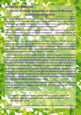 ACÇÃO DE FORMAÇÃO
    ―Elaborar um trabalho de pesquisa: da literacia da informação
                             às referências bibliográficas‖
A pedido das professoras Berta Santos e Isabel Alves, a Biblioteca preparou duas sessões para as
turmas 7ºA e 9ºA, nas quais foram abordados aspectos tão importantes como as literacias críticas
do século XXI, as fontes de informação, passando pela estrutura de um trabalho escrito, a ética da
informação e as normas para a elaboração de referências bibliográficas.

Sob o título ―Elaborar um trabalho de pesquisa: da literacia da informação às referências biblio-
gráficas‖, esta formação visou dotar os alunos de conhecimentos     e orientações práticas que
lhes permitam melhorar os seus trabalhos, quer no diz respeito ao conteúdo, quer no que se refe-
re à forma.

De facto, verifica-se, com alguma frequência, que os trabalhos revelam incorrecções do ponto de
vista do rigor e do tratamento que é feito da informação (recorrendo-se, amiúde, ao mero copy &
paste) e, não raras vezes, apresentam uma estrutura incompleta (sem capa, sumário ou referên-
cias à bibliografia consultada). Outras vezes, a formatação não é cuidada e as referências biblio-
gráficas são feitas de forma incompleta ou mesmo incorrectamente.

Nesta formação, que se insere na estratégia da BE para promover as literacias, foram disponibili-
zados exemplos diversos de ―boas práticas‖ no âmbito da elaboração de um trabalho de pesquisa
e das normas de referenciação bibliográfica (com recurso à norma internacional da Associação
Americana de Psicologia –APA). Também foi proposto aos alunos um modelo de pesquisa – o
modelo PLUS, de modo a organizar melhor as diferentes etapas do trabalho de investigação.

Os conteúdos trabalhados são particularmente importantes para a realização de trabalhos de qua-
lidade. É de notar, ainda, que a APA e o modelo PLUS são adoptados na Escola Secundária de
Cantanhede, pelo que esta formação, para além de uniformizar internamente determinados proce-
dimentos, vai permitir que os alunos passem a estar na posse de conhecimentos e competências
de que irão necessitar quando ingressarem naquela escola.

A proposta de transmitir a todo o Agrupamento estas orientações deverá ser, até ao final do ano
lectivo, levada ao Conselho Pedagógico, tendo em conta os inúmeros benefícios que tal propor-
cionará aos nossos alunos.




       Consultar o blogue: http://biblos-tocha.blogspot.com — página “Literacia da
       Informação”. Nesta nova página iremos colocar informação útil relativa às litera-
       cias críticas do século XXI.



 EDIÇÃO 5—PÁSCOA 2011                                                                      Página 9
 