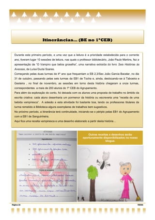 Itinerâncias… (BE no 1ºCEB)


  Durante este primeiro período, e uma vez que a leitura é a prioridade estabelecida para o corrente
  ano, tiveram lugar 10 sessões de leitura, nas quais o professor bibliotecário, João Paulo Martins, fez a
  apresentação de ―O Vampiro que bebia groselha‖, uma narrativa extraída do livro Seis Histórias às
  Avessas, de Luísa Ducla Soares.
  Começando pelas duas turmas de 4º ano que frequentam a EB 2,3/Sec João Garcia Bacelar, no dia
  31 de outubro, passando pelas seis turmas da EB1 de Tocha e, ainda, deslocando-se à Taboeira e
  Gesteira , no final de novembro, as sessões em torno desta história chegaram a onze turmas,
  correspondentes a mais de 200 alunos do 1º CEB do Agrupamento.
  Para além da exploração do conto, foi deixada com os alunos uma proposta de trabalho no âmbito da
  escrita criativa: cada aluno desenharia um pormenor da história ou escreveria uma ―receita de uma
  bebida vampiresca‖. A adesão a esta atividade foi bastante boa, tendo os professores titulares da
  turma remetido à Biblioteca alguns exemplares de trabalhos bem sugestivos.
  No próximo período, a itinerância terá continuidade, iniciando-se o périplo pelas EB1 do Agrupamento
  com a EB1 de Sanguinheira.
  Aqui fica uma receita vampiresca e uma desenho elaborado a partir desta história…



                                                              Outras receitas e desenhos serão
                                                          oportunamente disponibilizados no nosso
                                                                           blogue.




Página 10                                                                                               TOCHA
 