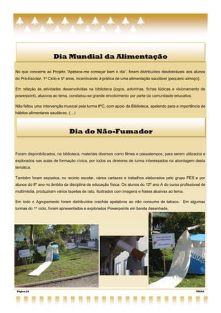 Dia Mundial da Alimentação

No que concerne ao Projeto ―Apetece-me começar bem o dia‖, foram distribuídos desdobráveis aos alunos
do Pré-Escolar, 1º Ciclo e 5º anos, incentivando à prática de uma alimentação saudável (pequeno almoço).

Em relação às atividades desenvolvidas na biblioteca (jogos, adivinhas, fichas lúdicas e visionamento de
powerpoint), alusivos ao tema, constatou-se grande envolvimento por parte da comunidade educativa.

Não faltou uma intervenção musical pela turma 8ºC, com apoio da Biblioteca, apelando para a importância de
hábitos alimentares saudáves. (…)



                              Dia do Não-Fumador


Foram disponibilizados, na biblioteca, materiais diversos como filmes e passatempos, para serem utilizados e
explorados nas aulas de formação cívica, por todos os diretores de turma interessados na abordagem desta
temática.

Também foram expostos, no recinto escolar, vários cartazes e trabalhos elaborados pelo grupo PES e por
alunos do 8º ano no âmbito da disciplina de educação física. Os alunos do 12º ano A do curso profissional de
multimédia, produziram vários tapetes de rato, ilustrados com imagens e frases alusivas ao tema.

Em todo o Agrupamento foram distribuídos crachás apelativos ao não consumo de tabaco. Em algumas
turmas do 1º ciclo, foram apresentados e explorados Powerpoints em banda desenhada.




Página 14                                                                                             TOCHA
 