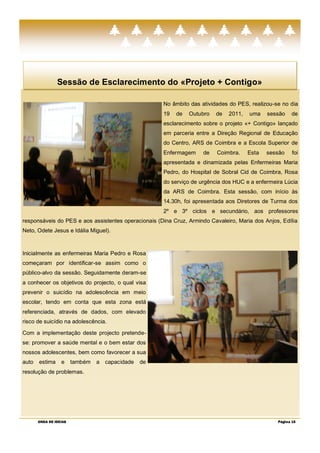 Sessão de Esclarecimento do «Projeto + Contigo»

                                                     No âmbito das atividades do PES, realizou-se no dia
                                                     19   de   Outubro    de   2011,   uma    sessão   de
                                                     esclarecimento sobre o projeto «+ Contigo» lançado
                                                     em parceria entre a Direção Regional de Educação
                                                     do Centro, ARS de Coimbra e a Escola Superior de
                                                     Enfermagem      de   Coimbra.     Esta   sessão    foi
                                                     apresentada e dinamizada pelas Enfermeiras Maria
                                                     Pedro, do Hospital de Sobral Cid de Coimbra, Rosa
                                                     do serviço de urgência dos HUC e a enfermeira Lúcia
                                                     da ARS de Coimbra. Esta sessão, com início às
                                                     14.30h, foi apresentada aos Diretores de Turma dos
                                                     2º e 3º ciclos e secundário, aos professores
responsáveis do PES e aos assistentes operacionais (Dina Cruz, Armindo Cavaleiro, Maria dos Anjos, Edília
Neto, Odete Jesus e Idália Miguel).



Inicialmente as enfermeiras Maria Pedro e Rosa
começaram por identificar-se assim como o
público-alvo da sessão. Seguidamente deram-se
a conhecer os objetivos do projecto, o qual visa
prevenir o suicídio na adolescência em meio
escolar, tendo em conta que esta zona está
referenciada, através de dados, com elevado
risco de suicídio na adolescência.

Com a implementação deste projecto pretende-
se: promover a saúde mental e o bem estar dos
nossos adolescentes, bem como favorecer a sua
auto   estima     e     também   a capacidade   de
resolução de problemas.




       ONDA DE IDEIAS                                                                            Página 15
 