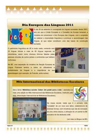 Dia Europeu das Línguas 2011
                                         O dia 26 de setembro é consagrado às línguas europeias desde 2001,
                                         ano em que a União Europeia e o Conselho da Europa tomaram a
                                         iniciativa de comemorar o Ano Europeu das Línguas, com o propósito
                                         de celebrar a diversidade linguística e promover a aprendizagem das
                                         línguas, já que estas constituem uma das bases da construção
                                         europeia.

 O património linguístico da UE é muito vasto, contando com
 23 línguas oficiais e mais de 60 línguas regionais ou
 minoritárias, assim como diversos idiomas falados pelas
 pessoas oriundas de outros países e continentes que habitam
 na Europa.

 Na BE, uma exposição da iniciativa da Secção Europeia de
 Língua       Francesa    lembra     a   todos   os   utilizadores    a
 multiplicidade      de    línguas   e   a   importância    da       sua
 aprendizagem (por exemplo, do Francês, entre outras).




                Mês Internacional das Bibliotecas Escolares


            Sob o lema ―Biblioteca escolar. Saber. Um poder para a vida.”, assinalou-se
            mais uma edição do Mês Internacional das Bibliotecas Escolares, instituído pela
            IASL (Associação Internacional de Bibliotecas Escolares).



                                                           Na nossa escola, neste que é o primeiro mês
                                                           ―completo‖ de um novo ano letivo, celebrámo-lo de
                                                           diversas formas, com iniciativas que vão da conceção
                                                           de uma vitrina alusiva, à afixação de um painel na BE
                                                           evocativo do dia dedicado à BE.

                                                                                     (ver mais no Blogue da BE)


Página 16                                                                                                   TOCHA
 