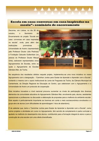 Escola em casa: conversas em casa inspiradas na
        escola‖ – seminário de encerramento
Decorreu, em Lisboa, no dia 26 de
outubro,        o     Seminário   de
Encerramento do projeto ―Escola em
casa: conversas em casa inspiradas
na escola‖, onde, para além das
instituições         promotoras     –
Universidade de Aveiro (representada
pelo Professor Doutor Júlio Pedrosa)
e Fundação Calouste Gulbenkian (na
pessoa do Professor Doutor Marçal
Grilo), estiveram representados cinco
Agrupamentos de Escolas, entre os
quais o Agrupamento de Escolas
Gândara Mar, da Tocha.

Na sequência dos resultados obtidos naquele projeto, implementou-se uma nova iniciativa no nosso
Agrupamento com a designação - ―Caminhar Juntos para Gostar de Aprender e Aprender com a Escola‖,
contando a mesma com o apoio institucional da Junta de Freguesia da Tocha, da Câmara Municipal de
Cantanhede, da Direção Regional de Educação do Centro, que celebraram com o Agrupamento e a
Universidade de Aveiro um protocolo de cooperação

Esta iniciativa inovadora a nível nacional procurou aumentar os níveis de participação dos diversos
elementos da comunidade educativa do Agrupamento Gândara Mar, envolvendo pais, alunos, assistentes
operacionais e professores na discussão e elaboração de propostas para a melhoria do ambiente escolar.
Este aspeto é particularmente importante se tivermos em conta o meio socioeconómico envolvente e o
grupo-alvo de alunos (com dificuldades de aprendizagem / risco de abandono).

É de salientar que, tanto o ―Caminhar Juntos para Gostar de Aprender e Aprender com a Escola‖, como
outros projetos e atividades em curso no Agrupamento, têm servido de complemento à parte curricular e
ajudado na melhoria do desempenho dos alunos, contribuindo para a formação integral do aluno e para a
construção de uma escola com uma oferta diversificada.




    ONDA DE IDEIAS                                                                             Página 17
 