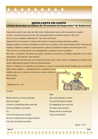 QUEM CONTA UM CONTO
( textos baseados na leitura de “O rouxinol do Imperador” de Andersen)


Naquele dia acordei muito cedo, tão triste como o habitual pois mais um dia me esperava no palácio.
Fui abrir a janela do quarto da minha mãe, que estava doente, e disse-lhe baixinho:‖ Bom dia!‖
Com voz rouca e ofegante respondeu-me: ―Bom dia, minha filha!‖
Depois de lhe ter ido buscar as mantas mais frescas e o pequeno almoço, parti para o palácio.
Cheguei ao jardim e já ouvia o conselheiro a ralhar com os criados… era o mesmo todos os dias. Tínhamos que
trabalhar, trabalhar e trabalhar e ainda suportar a rudeza do conselheiro imperial. Era demais para mim!
Tinha 15 anos, uma mãe doente e um emprego difícil e opressor como aia no palácio…
Mas hoje o conselheiro não gritava por gritar: precisava de encontrar um pássaro possuidor de um canto
maravilhoso… Só podia ser o meu rouxinol!
Às vezes quando me sentia pior com a doença da minha mãe, ia para a janela e conseguia ouvir aquele lindo
canto e logo esquecia todos os meus os meus problemas.
Ajudei o conselheiro e o imperador a encontrarem o rouxinol e só por esta atitude consegui que a minha mãe
fosse melhor cuidada e … passados 20 anos , abandonei o meu
trabalho mas ouvir o canto do neto do meu rouxinol continua a
fazer-me feliz…
Muito feliz!!!


 Matilde Azenha – 6º C


A morte
                                                        Mas
Morte é dormir um sono profundo                         Num certo sentido, a morte
Sono sem igual                                          É a cura de todos os males
A morte é o descanso após uma vida                      É a despedida que não dura
Cheia de alegrias e emoções                             Se nada é para sempre
Ou                                                      Porque há-de a morte fugir
Uma vida vazia e sem sentido                            A tão velho ditado?
Ao amor recebemo-lo de braços abertos
E á morte de dentes cerrados
                                                                                         Diana – 6º C

 Página 18                                                                                                 TOCHA
 