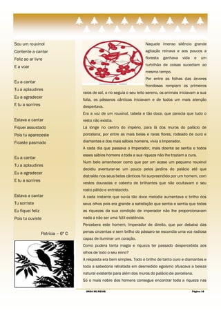 Sou um rouxinol                                                            Naquele imenso silêncio grande
Contente a cantar                                                          agitação reinava e aos poucos a
Feliz ao ar livre                                                          floresta   ganhava   vida    e    um

E a voar                                                                   turbilhão de coisas sucediam ao
                                                                           mesmo tempo.
                                                                           Por entre as folhas das árvores
Eu a cantar
                                                                           frondosas rompiam os primeiros
Tu a aplaudires
                                    raios de sol, o rio seguia o seu leito sereno, os animais iniciavam a sua
Eu a agradecer
                                    folia, os pássaros cânticos iniciavam e de todos um mais atenção
E tu a sorrires                     despertava.
                                    Era a voz de um rouxinol, tabela e tão doce, que parecia que tudo o
Estava a cantar                     resto não existia.
Fiquei assustado                    Lá longe no centro do império, para lá dos muros do palácio de
Pois tu apareceste                  porcelana, por entre as mais belas e raras flores, rodeado de ouro e

Ficaste pasmado                     diamantes e dos mais sábios homens, vivia o Imperador.
                                    A cada dia que passava o Imperador, mais doente se sentia e todos
                                    esses sábios homens e toda a sua riqueza não lhe traziam a cura.
Eu a cantar
                                    Num belo amanhecer como que por um acaso um pequeno rouxinol
Tu a aplaudires
                                    decidiu aventurar-se um pouco pelos jardins do palácio até que
Eu a agradecer
                                    distraído nos seus belos cânticos foi surpreendido por um homem, com
E tu a sorrires
                                    vestes douradas e coberto de brilhantes que não ocultavam o seu
                                    rosto pálido e entristecido.
Estava a cantar                     A cada instante que ouvia tão doce melodia aumentava o brilho dos
Tu sorriste                         seus olhos pois era grande a satisfação que sentia e sentia que todas
Eu fiquei feliz                     as riquezas da sua condição de imperador não lhe proporcionavam
Pois tu ouviste                     nada a não ser uma fútil existência.
                                    Percebera este homem, Imperador de direito, que por debaixo das

                  Patrícia – 6º C   penas cinzentas e sem brilho do pássaro se escondia uma voz radiosa
                                    capaz de iluminar um coração.
                                    Como pudera tanta magia e riqueza ter passado despercebida aos
                                    olhos de todo o seu reino?
                                    A resposta era bem simples. Todo o brilho de tanto ouro e diamantes e
                                    toda a sabedoria retratada em desmedido egoísmo ofuscava a beleza
                                    natural existente para além dos muros do palácio de porcelana.
                                    Só o mais nobre dos homens consegue encontrar toda a riqueza nas

                                     ONDA DE IDEIAS                                                    Página 19
 