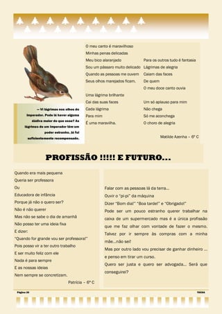 O meu canto é maravilhoso
                                             Minhas penas delicadas
                                             Meu bico alaranjado            Para os outros tudo é fantasia
                                             Sou um pássaro muito delicado Lágrimas de alegria
                                             Quando as pessoas me ouvem     Caiam das faces
                                             Seus olhos marejados ficam.    De quem
                                                                            O meu doce canto ouvia
                                             Uma lágrima brilhante
                                             Cai das suas faces             Um só aplauso para mim
                — Vi lágrimas nos olhos do   Cada lágrima                   Não chega
        imperador. Pode lá haver alguma      Para mim                       Só me aconchega
             dádiva maior do que essa? As
                                             É uma maravilha.               O choro de alegria
      lágrimas de um imperador têm um
                    poder estranho. Já fui
        suficientemente recompensado .                                                Matilde Azenha – 6º C




                     PROFISSÃO !!!!! E FUTURO...
Quando era mais pequena
Queria ser professora
Ou                                                      Falar com as pessoas lá da terra…
Educadora de infância                                   Ouvir o ―pi-pi‖ da máquina
Porque já não o quero ser?                              Dizer ―Bom dia!‖ ―Boa tarde!‖ e ―Obrigado!‖
Não é não querer                                        Pode ser um pouco estranho querer trabalhar na
Mas não se sabe o dia de amanhã                         caixa de um supermercado mas é a única profissão
Não posso ter uma ideia fixa
                                                        que me faz olhar com vontade de fazer o mesmo.
E dizer:
                                                        Talvez por ir sempre às compras com a minha
―Quando for grande vou ser professora!‖
                                                        mãe…não sei!
Pois posso vir a ter outro trabalho
                                                        Mas por outro lado vou precisar de ganhar dinheiro …
E ser muito feliz com ele
                                                        e penso em tirar um curso.
Nada é para sempre
                                                        Quero ser justa e quero ser advogada… Será que
E as nossas ideias
                                                        conseguirei?
Nem sempre se concretizam.
                                   Patrícia – 6ª C

 Página 20                                                                                                   TOCHA
 