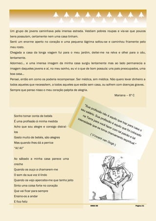 Um grupo de jovens caminhava pela imensa estrada. Vestiam pobres roupas e via-se que poucos
bens possuíam, certamente nem uma casa tinham.
Senti um enorme aperto no coração e uma pequena lágrima soltou-se e caminhou friamente pelo
meu rosto.
Chegada a casa da longa viagem fui para o meu jardim, deitei-me na relva e olhei para o céu,
lentamente.
Adormeci… e uma imensa imagem da minha casa surgiu lentamente mas ao lado permanecia a
imagem daqueles jovens e aí, no meu sonho, eu vi o que de bom possuía: uns pais preocupados, uma
boa casa…
Pensei, então em como os poderia recompensar. Ser médica, sim médica. Não quero levar dinheiro a
todos aqueles que necessitem, a todos aqueles que estão sem casa, ou sofrem com doenças graves.
Sempre que penso nisso o meu coração palpita de alegria.
                                                                                       Mariana – 6º C


                                                      "Su
                                                          ap
                                                   seu         rofi
                                                        sal         ssã
                                                            ário        on
                                                                . Su        ão
  Sonho tomar conta de bebés                         na               ap        éa
                                                         Ter              rofi     qui
                                                inte         ra p             ssã      lo q
  É uma profissão á minha medida                    nsi            ara            oé        ue
                                                        dad            voc                      traz
                                                            eq              ê fa      aqu             par
  Acho que sou alegre e consigo distraí-                        ue              zer        ilo             ac
                                                                     se             com        que             asa
                                                                        torn                         foi           o
  los                                                                        ac           tal             col
                                                             (V                  ham           pai            oca
                                                                 i nc                 am           xão           do
  Gosto muito de bebés, são alegres                                   ent                 ent            e ta
                                                                          van                  oe             l
                                                                                                   spi
                                                                                Go                     ritu
  Mas quando lhes dá a perrice                                                     gh                      al."
                                                                                      )
  ―Ai! Ai!‖


  Ao sábado a minha casa parece uma
  creche
  Quando os ouço a chamarem-me
  O som da sua voz é lindo
  Quando os vejo apercebo-me que tenho jeito
  Sinto uma coisa forte no coração
  Que vai ficar para sempre
  Ensino-os a andar
  E fico feliz
                                                             ONDA DE                                         Página 21
 
