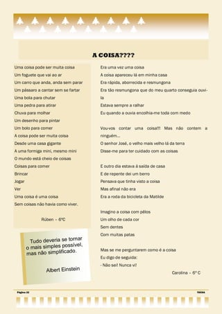 A COISA????
Uma coisa pode ser muita coisa        Era uma vez uma coisa
Um foguete que vai ao ar              A coisa apareceu lá em minha casa
Um carro que anda, anda sem parar     Era rápida, aborrecida e resmungona
Um pássaro a cantar sem se fartar     Era tão resmungona que do meu quarto conseguia ouvi-
Uma bola para chutar                  la
Uma pedra para atirar                 Estava sempre a ralhar
Chuva para molhar                     Eu quando a ouvia encolhia-me toda com medo
Um desenho para pintar
Um bolo para comer                    Vou-vos contar uma coisa!!! Mas não contem a
A coisa pode ser muita coisa          ninguém…
Desde uma casa gigante                O senhor José, o velho mais velho lá da terra
A uma formiga mini, mesmo mini        Disse-me para ter cuidado com as coisas
O mundo está cheio de coisas
Coisas para comer                     E outro dia estava á saída de casa
Brincar                               E de repente dei um berro
Jogar                                 Pensava que tinha visto a coisa
Ver                                   Mas afinal não era
Uma coisa é uma coisa                 Era a roda da bicicleta da Matilde
Sem coisas não havia como viver.
                                      Imagino a coisa com pêlos
              Rúben – 6ºC             Um olho de cada cor
                                      Sem dentes
                                      Com muitas patas
                             rnar
          Tudo deveria se to
                          ssível,
        o mais simples po             Mas se me perguntarem como é a coisa
                           do.
        mas não simplifica
                                      Eu digo de seguida:
                                      - Não sei! Nunca vi!
                Albert Einstein                                             Carolina – 6º C



 Página 22                                                                               TOCHA
 