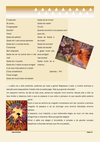 É redonda!                            Gosta de ler livros!
Às cores…                             Gosta de nadar!
É engraçada!                          É livre!
Grande!                               Quando encontra uma pessoa sorri
Forte!                                para ela…
Gosta de saltitar!                    Gosta de festas e
Gosta de ir aos outros planetas       de luzes!
Gosta de ir a outras terras…          Gosta de animais!
É divertida                           Gosta da escola!
Bem disposta!                         E gosta muito dos
Gosta de ver os outros bem e não seus amigos!
mal!                                  Usa óculos!
Gosta de ir à praia!                  Gosta muito de si
Gosta de ir visitar os seus amigos!   mesma…
A cor que mais adora é o verde!
É boa conselheira!                                   Gabriela – 6ºC
É boa amiga!
Gosta de muito fazer amizades!


… o pátio era o sítio preferido, preferido por toda a gente! Majestoso e belo, a muitos chamava a
atenção pois basquetebol, futebol nele se podia jogar. Mas que grande diversão!
Um pequeno menino, de tão só dois anos, sentou-se naquele muro enorme. Sisudo pôs a mão na
face direita e observou tudo o que se passava à sua volta e pensava no que aquele pátio poderia
                          sentir.
                          Como é que se sentiria se ninguém conversava com ele, durante a semana
                          ninguém lá passava e só ao domingo uma enorme felicidade enorme
                          pairava.
                          O pequeno, num instante, a sua melancolia largou ao ouvir um dos seus
                          amiguinhos a chamá-lo. Mas que grande alegria!
                          Afinal o pátio era alegre e brincalhão e simples e de grande coração
                          espalhava a diversão sempre que lhe era pedido…



         ONDA DE IDEIAS                                                                  Página 23
 