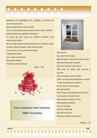 Apareceu na madrugada fria e gelada e envolveu-me
num sono profundo
Estava especada no meio da sala
Era uma coisa esquisita de corpo, bonita e bem vestida
Estava vestida com gravata e lacinhos
Em torno do seu corpo um fatinho vermelho, com
azevinhos de Natal
No meio das outras coisas esquisitas era a mais formosa
Á noite, depois do jantar, despi aquela coisa
E a coisa era o meu presente de Natal
                                                          Sou branca
E depois de aberto
                                                          Sou de primeiro andar
Era a coisa mais bonita
                                                          Quando para a frente olho vejo o jardim.
Que podia desejar
                                                          Olho para trás vejo o quintal
O amor da noite de Natal
                                                          Vejo com árvores a dar frutos
                                  Diana – 6ºC
                                                          Olho para os lados vejo animais e
                                                          quintais
                                                          Uns semeados, outros vazios…
                                                          Todo o ano vejo as plantações a crescer
                                                          Todos os dias ouço o barulho
                                                          De animais, de automóveis
                                                          De automóveis?
                                                          Pois! Tenho uma estrada atrás de mim
                                                          E uma outra á minha frente
                                                          Ouço sempre buzinas a tocar
                                                          Vejo pessoas a passar
                                                          A pé ou de trator
             Viver é desenhar sem borracha.
                                                          Já estou habituada

                     Millôr Fernandes                     Sou feliz como sou
                                                          E sempre estarei onde estou!


                                                                                          Patrícia – 6º

 Página 24                                                                                       TOCHA
 