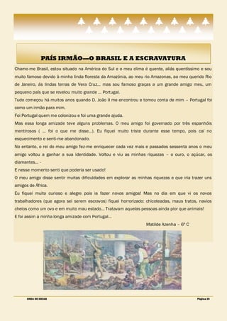 PAÍS IRMÃO—O BRASIL E A ESCRAVATURA
Chamo-me Brasil, estou situado na América do Sul e o meu clima é quente, aliás quentíssimo e sou
muito famoso devido à minha linda floresta da Amazónia, ao meu rio Amazonas, ao meu querido Rio
de Janeiro, ás lindas terras de Vera Cruz… mas sou famoso graças a um grande amigo meu, um
pequeno país que se revelou muito grande … Portugal.
Tudo começou há muitos anos quando D. João II me encontrou e tomou conta de mim – Portugal foi
como um irmão para mim.
Foi Portugal quem me colonizou e foi uma grande ajuda.
Mas essa longa amizade teve alguns problemas. O meu amigo foi governado por três espanhóis
mentirosos ( … foi o que me disse…). Eu fiquei muito triste durante esse tempo, pois caí no
esquecimento e senti-me abandonado.
No entanto, o rei do meu amigo fez-me enriquecer cada vez mais e passados sessenta anos o meu
amigo voltou a ganhar a sua identidade. Voltou e viu as minhas riquezas – o ouro, o açúcar, os
diamantes… -
E nesse momento senti que poderia ser usado!
O meu amigo disse sentir muitas dificuldades em explorar as minhas riquezas e que iria trazer uns
amigos de África.
Eu fiquei muito curioso e alegre pois ia fazer novos amigos! Mas no dia em que vi os novos
trabalhadores (que agora sei serem escravos) fiquei horrorizado: chicoteadas, maus tratos, navios
cheios como um ovo e em muito mau estado… Tratavam aquelas pessoas ainda pior que animais!
E foi assim a minha longa amizade com Portugal…
                                                                Matilde Azenha – 6º C




      ONDA DE IDEIAS                                                                     Página 25
 