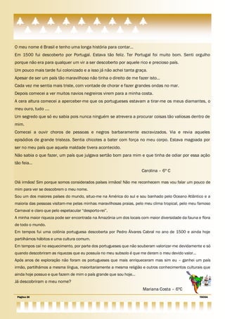 O meu nome é Brasil e tenho uma longa história para contar…
Em 1500 fui descoberto por Portugal. Estava tão feliz. Ter Portugal foi muito bom. Senti orgulho
porque não era para qualquer um vir a ser descoberto por aquele rico e precioso país.
Um pouco mais tarde fui colonizado e a isso já não achei tanta graça.
Apesar de ser um país tão maravilhoso não tinha o direito de me fazer isto…
Cada vez me sentia mais triste, com vontade de chorar e fazer grandes ondas no mar.
Depois comecei a ver muitos navios negreiros virem para a minha costa.
A cera altura comecei a aperceber-me que os portugueses estavam a tirar-me os meus diamantes, o
meu ouro, tudo ….
Um segredo que só eu sabia pois nunca ninguém se atrevera a procurar coisas tão valiosas dentro de
mim.
Comecei a ouvir choros de pessoas e negros barbaramente escravizados. Via e revia aqueles
episódios de grande tristeza. Sentia chicotes a bater com força no meu corpo. Estava magoada por
ser no meu país que aquela maldade tivera acontecido.
Não sabia o que fazer, um país que julgava sertão bom para mim e que tinha de odiar por essa ação
tão feia…
                                                                    Carolina – 6º C

Olá irmãos! Sim porque somos considerados países irmãos! Não me reconhecem mas vou falar um pouco de
mim para ver se descobrem o meu nome.
Sou um dos maiores países do mundo, situo-me na América do sul e sou banhado pelo Oceano Atlântico e a
maioria das pessoas visitam-me pelas minhas maravilhosas praias, pelo meu clima tropical, pelo meu famoso
Carnaval e claro que pelo espetacular ―desporto-rei‖.
A minha maior riqueza pode ser encontrada na Amazónia um dos locais com maior diversidade da fauna e flora
de todo o mundo.
Em tempos fui uma colónia portuguesa descoberta por Pedro Álvares Cabral no ano de 1500 e ainda hoje
partilhámos hábitos e uma cultura comum.
Em tempos caí no esquecimento, por parte dos portugueses que não souberam valorizar-me devidamente e só
quando descobriram as riquezas que eu possuía no meu subsolo é que me deram o meu devido valor…
Após anos de exploração não foram os portugueses que mais enriqueceram mas sim eu – ganhei um país
irmão, partilhámos a mesma língua, maioritariamente a mesma religião e outros conhecimentos culturais que
ainda hoje possuo e que fazem de mim o país grande que sou hoje…
Já descobriram o meu nome?
                                                                     Mariana Costa – 6ºC
 Página 26                                                                                          TOCHA
 