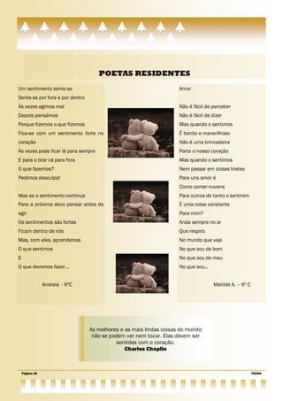 POETAS RESIDENTES
Um sentimento sente-se                                              Amor
Sente-se por fora e por dentro
Às vezes agimos mal                                                 Não é fácil de perceber
Depois pensámos                                                     Não é fácil de dizer
Porque fizemos o que fizemos                                        Mas quando o sentimos
Fica-se com um sentimento forte no                                  É bonito e maravilhoso
coração                                                             Não é uma brincadeira
Às vezes pode ficar lá para sempre                                  Parte o nosso coração
E para o tirar cá para fora                                         Mas quando o sentimos
O que fazemos?                                                      Nem passar em coisas tristes
Pedimos desculpa!                                                   Para uns amor é
                                                                    Como comer nuvens
Mas se o sentimento continua                                        Para outros de tanto o sentirem
Para a próxima devo pensar antes de                                 É uma coisa constante
agir                                                                Para mim?
Os sentimentos são fortes                                           Anda sempre no ar
Ficam dentro de nós                                                 Que respiro
Mas, com eles, aprendemos                                           No mundo que vejo
O que sentimos                                                      No que sou de bom
E                                                                   No que sou de mau
O que devemos fazer…                                                No que sou…


                Andreia - 6ºC                                                       Matilde A. – 6º C




                                 As melhores e as mais lindas coisas do mundo
                                  não se podem ver nem tocar. Elas devem ser
                                           sentidas com o coração.
                                               Charles Chaplin



    Página 29                                                                                           TOCHA
 