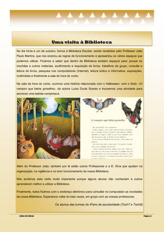 Uma visita à Biblioteca
No dia trinta e um de outubro, fomos à Biblioteca Escolar, sendo recebidos pelo Professor João
Paulo Martins, que nos ensinou as regras de funcionamento e apresentou os vários espaços que
podemos utilizar. Ficámos a saber que dentro da Biblioteca existem espaços para: pousar as
mochilas e outros materiais, acolhimento e requisição de livros, trabalhos de grupo, consulta e
leitura de livros, pesquisa nos computadores (Internet), leitura lúdico e informativa, exposições,
multimédia e finalmente a sala da hora do conto.

Na sala da hora do conto, ouvimos uma história relacionada com o Halloween, com o título: «O
vampiro que bebia groselha», da autora Luísa Ducla Soares e trouxemos uma atividade para
escrever uma bebida vampiresca.




Além do Professor João, também por lá estão outros Professores e a D. Dina que ajudam na
organização, na vigilância e no bom funcionamento da nossa Biblioteca.

Nós achámos esta visita muito importante porque alguns alunos não conheciam e outros
aprenderam melhor a utilizar a Biblioteca.

Finalmente, todos ficámos com o endereço eletrónico para consultar no computador as novidades
da nossa Biblioteca. Esperamos voltar lá mais vezes, em grupo com as nossas professoras.

                              Os alunos das turmas do 4ºano de escolaridade (Toch7 e Toch8)


  ONDA DE IDEIAS                                                                                     Página 3
 