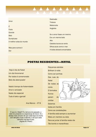 Desilusão
Amor
                                                   Tristeza
                                                   Melancolia
É
                                                   Angústia
Forte
Grande
                                                   Se o amor fosse um menino
Belo
                                                   Era um menino belo
Sumptuoso
                                                   Alto
A melhor coisa do mundo
                                                   Cabelos louros ao vento
                                                   Olhos azuis como o mar
Mas para outros é
                                                   A todos deixaria encantados
Dor




                         POETAS RESIDENTES—NATAL
                                                 Pequenas estrelas
Hoje é dia de Natal                              Brilham à noite
Um dia fenomenal                                 Como as luzinhas
Por todos é comemorado                           Das ruas de
Belo dia abençoado!                              Natal
                                                 De todas as
Natal é tempo de fraternidade                    cores
Amor e amizade                                   E formatos
Neste dia especial                               Nunca
Tudo é belo e genial!                            param        de
                                                 cintilar
                        Ana Manco – 6º B         Estamos
                                                 todos em família
                                                 Como as constelações
  O que é o Natal? É a ternura do passado, o
valor do presente e a esperança do futuro. É o   A família está sempre a aumentar
desejo mais sincero de que cada taça se encha
 com bênçãos ricas e eternas, e de que cada      Mais um membro ou dois
           caminho nos leve à paz.
                                                 Para se juntar à família neste dia
               (Agnes M. Pharo)
                                                 Tão bonito e maravilhoso
      ONDA DE IDEIAS                                                                  Página 30
 
