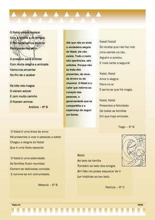 O Natal vamos festejar
Com a família e os amigos
O Pai Natal vamos esperar                Até que não se sinta      Natal! Natal!

Para presentes abrir.                    a verdadeira alegria      Só recebe que não faz mal.
                                         do Natal, ele não         Uma estrela no céu
                                         existe. Todo o resto
O presépio para enfeitar                                           Alguém a avistou
                                         são aparências, são
Com muita alegria e amizade                                        E mais tarde a seguirá!
                                         enfeites. Porque não
Vamo-nos encantar                        se trata dos

No fim de o acabar                       presentes, da neve,       Natal, Natal
                                         da árvore ou da           Amor e alegria
                                         chaminé. O Natal é o      Paira no ar
Os três reis magos
                                         calor que retorna ao
O vieram adorar                                                    E sente-se que há magia.
                                         coração das
E com muito carinho                      pessoas, a
O fizeram animar.                        generosidade que se       Natal, Natal

              António – 6º B             compartilha e a           Presentes e felicidade
                                         esperança de seguir       De todas as famílias
                                         em frente.
                                                                   Em que haja amizade.


                                                                                   Tiago – 6º B
O Natal é uma brisa de amor
Há presentes a voar e pessoas a saltar
Chegou a alegria do Natal
Que é uma festa especial.

                                                  Natal
O Natal é uma solenidade
                                                  Ao lado da família
As famílias ficam reunidas
                                                  Também ao lado dos amigos
Comem-se deliciosas comidas
                                                  Ah! Não me posso esquecer de ti
E convive-se em comunidade.
                                                  Ler histórias ao teu lado.

                        Melanie – 6º B
                                                                        Patrícia – 6º C




 Página 31                                                                                        TOCHA
 