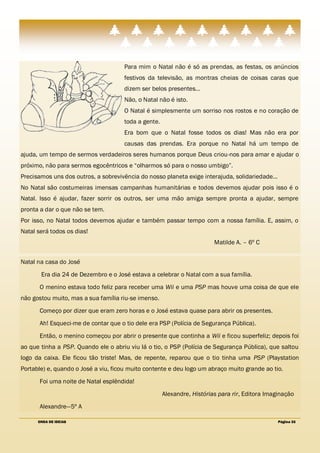 Para mim o Natal não é só as prendas, as festas, os anúncios
                                     festivos da televisão, as montras cheias de coisas caras que
                                     dizem ser belos presentes…
                                     Não, o Natal não é isto.
                                     O Natal é simplesmente um sorriso nos rostos e no coração de
                                     toda a gente.
                                     Era bom que o Natal fosse todos os dias! Mas não era por
                                     causas das prendas. Era porque no Natal há um tempo de
ajuda, um tempo de sermos verdadeiros seres humanos porque Deus criou-nos para amar e ajudar o
próximo, não para sermos egocêntricos e ―olharmos só para o nosso umbigo‖.
Precisamos uns dos outros, a sobrevivência do nosso planeta exige interajuda, solidariedade…
No Natal são costumeiras imensas campanhas humanitárias e todos devemos ajudar pois isso é o
Natal. Isso é ajudar, fazer sorrir os outros, ser uma mão amiga sempre pronta a ajudar, sempre
pronta a dar o que não se tem.
Por isso, no Natal todos devemos ajudar e também passar tempo com a nossa família. E, assim, o
Natal será todos os dias!
                                                                        Matilde A. – 6º C


Natal na casa do José
       Era dia 24 de Dezembro e o José estava a celebrar o Natal com a sua família.
       O menino estava todo feliz para receber uma Wii e uma PSP mas houve uma coisa de que ele
não gostou muito, mas a sua família riu-se imenso.
       Começo por dizer que eram zero horas e o José estava quase para abrir os presentes.
       Ah! Esqueci-me de contar que o tio dele era PSP (Polícia de Segurança Pública).
       Então, o menino começou por abrir o presente que continha a Wii e ficou superfeliz; depois foi
ao que tinha a PSP. Quando ele o abriu viu lá o tio, o PSP (Polícia de Segurança Pública), que saltou
logo da caixa. Ele ficou tão triste! Mas, de repente, reparou que o tio tinha uma PSP (Playstation
Portable) e, quando o José a viu, ficou muito contente e deu logo um abraço muito grande ao tio.
       Foi uma noite de Natal esplêndida!
                                                     Alexandre, Histórias para rir, Editora Imaginação
       Alexandre—5º A

      ONDA DE IDEIAS                                                                            Página 33
 