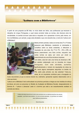 "Leitura com a Biblioteca"



  A partir de uma proposta da BE feita, no início deste ano letivo, aos professores que lecionam a
  disciplina de Língua Portuguesa, a qual visava envolver todas as turmas, dos diversos anos de
  escolaridade, no sentido de levar cada aluno a requisitar, ler e apresentar à turma, pelo menos, um
  livro da Biblioteca, por período, surgiu esta atividade a que uma docente deu o nome de ―Leitura com
  a Biblioteca‖.
                                                     Neste primeiro período, todas as turmas dos 2º e 3º Ciclos
                                                     passaram pela Biblioteca, recebendo aí orientações e
                                                     conselhos sobre as obras existentes, e efetuaram a
                                                     requisição de uma obra. No 7º B, 7ºC , 8ºA e 8ºB, os
                                                     alunos preencheram uma ficha on-line, enquanto nas
                                                     outras    turmas     se optou por          envio por      email   ou
                                                     preenchimento de uma ficha de leitura impressa.
                                                     Com efeito, esta tem sido uma forma de dinamizar a BE,
                                                     em estreita colaboração com os docentes de Língua
                                                     Portuguesa.         Com        esta      ativ idade,      aumentou
                                                     significativamente o número de requisições de obras da
                                                     BE, tendo alguns exemplares adquiridos no âmbito do
                                                     PNL saído pela primeira vez das estantes! Tratou-se,
                                                     ainda, de um importante contributo para a divulgação do
  fundo documental, já que os alunos tiveram de, oralmente, apresentar aspetos relacionados com a
  obra que leram.
  ―Leitura com a Biblioteca‖ terá continuidade nos próximos períodos e integra-se nas medidas de reforço
  da leitura, tal como se preconiza no Modelo de Avaliação da Biblioteca Escolar, designadamente no
  Domínio B – ―Leitura e Literacias‖ (este é o domínio que está a ser exaustivamente avaliado no
  corrente ano letivo).


                    A leitura de todos bons livros é como uma conversa com os melhores espíritos dos séculos
                    passados , que foram seus autores , e é uma conversa estudada , na qual eles nos revelam
                                                  seus melhores pensamentos,


                                                        René Descartes

Página 4                                                                                                               TOCHA
 