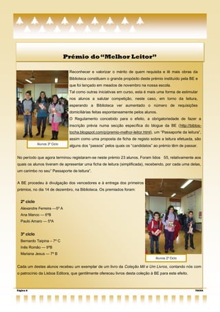 Prémio do ―Melhor Leitor‖

                                Reconhecer e valorizar o mérito de quem requisita e lê mais obras da
                                Biblioteca constituem o grande propósito deste prémio instituído pela BE e
                                que foi lançado em meados de novembro na nossa escola.
                                Tal como outras iniciativas em curso, esta é mais uma forma de estimular
                                nos alunos a salutar competição, neste caso, em torno da leitura,
                                esperando a Biblioteca ver aumentado o número de requisições
                                domiciliárias feitas espontaneamente pelos alunos.
                                O Regulamento concebido para o efeito, a obrigatoriedade de fazer a
                                inscrição prévia numa secção específica do blogue da BE (http://biblos-
                                tocha.blogspot.com/p/premio-melhor-leitor.html), um “Passaporte da leitura”,
                                assim como uma proposta de ficha de registo sobre a leitura efetuada, são
             Alunos 3º Ciclo
                                alguns dos ―passos‖ pelos quais os ―candidatos‖ ao prémio têm de passar.


No período que agora terminou registaram-se neste prémio 23 alunos. Foram lidos 55, relativamente aos
quais os alunos tiveram de apresentar uma ficha de leitura (simplificada), recebendo, por cada uma delas,
um carimbo no seu‖ Passaporte de leitura‖.


A BE procedeu à divulgação dos vencedores e à entrega dos primeiros
prémios, no dia 14 de dezembro, na Biblioteca. Os premiados foram:


  2º ciclo
  Alexandre Ferreira —5º A
  Ana Manco — 6ºB
  Paulo Amaro — 5ºA


  3º ciclo
  Bernardo Taipina – 7º C
  Inês Romão — 9ºB
  Mariana Jesus — 7º B
                                                                                 Alunos 2º Ciclo

Cada um destes alunos recebeu um exemplar de um livro da Coleção Mil e Um Livros, contando nós com
o patrocínio da Lisboa Editora, que gentilmente ofereceu livros desta coleção à BE para este efeito.



Página 6                                                                                                TOCHA
 