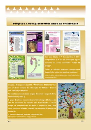 Projetos a completar dois anos de existência




                                                Com esta Edição nº 7, de dezembro de 2011,
                                                completamos o 2º ano de publicação regular
                                                trimestral da nossa newsletter “Onda de
                                                Ideias”.
                                                Todas as edições anteriores encontram-se
                                                disponíveis, online, no seguinte endereço :
                                                http://biblos -tocha.blogspot.com/p/boletins -
                                                newsletters.html



 Iniciado a 26 de janeiro de 2010, “Árvore das Histórias” tem
 sido um bom exemplo de articulação da Biblioteca Escolar
 com a Educação Especial.
 As sessões semanais deste projeto decorrem à segunda-feira,
 na biblioteca (sala A2).
 O grupo de alunos no corrente ano letivo integra 20 alunos de
 CEI. As dinâmicas de trabalho são diversificadas e visam
 alargar as competências de leitura e expressão oral, bem
 como suscitar a reflexão, o debate e a promoção de valores de
 cidadania.
 O trabalho realizado pode ser consultado em:
 http://arvore-das-historias.blogspot.com

Página 8                                                                                         TOCHA
 