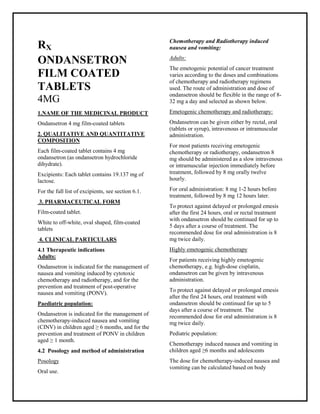 Ondansetron 4 mg film-coated tablets SMPC, Taj Phar maceuticals
Ondansetron Taj Pharma : Uses, Side Effects, Interactions, Pictures, Warnings, Ondansetron Dosage & Rx Info | Ondansetron Uses, Side Effects -: Indications, Side Effects, Warnings, Ondansetron - Drug Information - Taj Phar ma, Ondansetron dose Taj pharmaceuticals Ondansetron interactions, Taj Pharmaceutical Ondansetron contraindications, Ondansetron price, Ondansetron Taj Pharma Ondansetron 4 mg film-coated tablets SMPC- Taj Phar ma . Stay connected to all updated on Ondansetron Taj Pharmaceuticals Taj pharmac euticals Hyderabad.
RX
ONDANSETRON
FILM COATED
TABLETS
4MG
1.NAME OF THE MEDICINAL PRODUCT
Ondansetron 4 mg film-coated tablets
2. QUALITATIVE AND QUANTITATIVE
COMPOSITION
Each film-coated tablet contains 4 mg
ondansetron (as ondansetron hydrochloride
dihydrate).
Excipients: Each tablet contains 19.137 mg of
lactose.
For the full list of excipients, see section 6.1.
3. PHARMACEUTICAL FORM
Film-coated tablet.
White to off-white, oval shaped, film-coated
tablets
4. CLINICAL PARTICULARS
4.1 Therapeutic indications
Adults:
Ondansetron is indicated for the management of
nausea and vomiting induced by cytotoxic
chemotherapy and radiotherapy, and for the
prevention and treatment of post-operative
nausea and vomiting (PONV).
Paediatric population:
Ondansetron is indicated for the management of
chemotherapy-induced nausea and vomiting
(CINV) in children aged ≥ 6 months, and for the
prevention and treatment of PONV in children
aged ≥ 1 month.
4.2 Posology and method of administration
Posology
Oral use.
Chemotherapy and Radiotherapy induced
nausea and vomiting:
Adults:
The emetogenic potential of cancer treatment
varies according to the doses and combinations
of chemotherapy and radiotherapy regimens
used. The route of administration and dose of
ondansetron should be flexible in the range of 8-
32 mg a day and selected as shown below.
Emetogenic chemotherapy and radiotherapy:
Ondansetron can be given either by rectal, oral
(tablets or syrup), intravenous or intramuscular
administration.
For most patients receiving emetogenic
chemotherapy or radiotherapy, ondansetron 8
mg should be administered as a slow intravenous
or intramuscular injection immediately before
treatment, followed by 8 mg orally twelve
hourly.
For oral administration: 8 mg 1-2 hours before
treatment, followed by 8 mg 12 hours later.
To protect against delayed or prolonged emesis
after the first 24 hours, oral or rectal treatment
with ondansetron should be continued for up to
5 days after a course of treatment. The
recommended dose for oral administration is 8
mg twice daily.
Highly emetogenic chemotherapy
For patients receiving highly emetogenic
chemotherapy, e.g. high-dose cisplatin,
ondansetron can be given by intravenous
administration.
To protect against delayed or prolonged emesis
after the first 24 hours, oral treatment with
ondansetron should be continued for up to 5
days after a course of treatment. The
recommended dose for oral administration is 8
mg twice daily.
Pediatric population:
Chemotherapy induced nausea and vomiting in
children aged ≥6 months and adolescents
The dose for chemotherapy-induced nausea and
vomiting can be calculated based on body
 