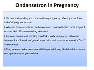 Ondansetron in Pregnancy
Nausea and vomiting are common during pregnancy, affecting more than
half of all pregnant women.
Whereas these symptoms can be managed conservatively in most pregnant
women, 10 to 15% receive drug treatment..
Because nausea and vomiting manifest in early pregnancy, with onset
between 3 and 8 weeks of gestation and with peak symptoms in weeks 7 to 12
in most cases.
Drug treatment often coincides with the period during which the fetus is most
susceptible to teratogenic effects.
 