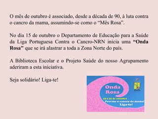 O mês de outubro é associado, desde a década de 90, à luta contra
o cancro da mama, assumindo-se como o “Mês Rosa”.
No dia 15 de outubro o Departamento de Educação para a Saúde
da Liga Portuguesa Contra o Cancro-NRN inicia uma “Onda
Rosa" que se irá alastrar a toda a Zona Norte do país.
A Biblioteca Escolar e o Projeto Saúde do nosso Agrupamento
aderiram a esta iniciativa.
Seja solidário! Liga-te!
 