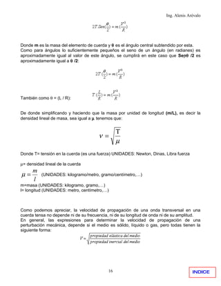 Ing. Alenis Arévalo




Donde m es la masa del elemento de cuerda y θ es el ángulo central subtendido por esta.
Como para ángulos lo suficientemente pequeños el seno de un ángulo (en radianes) es
aproximadamente igual al valor de este ángulo, se cumplirá en este caso que Senθ /2 es
aproximadamente igual a θ /2:




También como θ = (L / R):


De donde simplificando y haciendo que la masa por unidad de longitud (m/L), es decir la
densidad lineal de masa, sea igual a µ tenemos que:


                                                Τ
                                      ν =
                                                µ
Donde T= tensión en la cuerda (es una fuerza) UNIDADES: Newton, Dinas, Libra fuerza

µ= densidad lineal de la cuerda
      m
µ=        (UNIDADES: kilogramo/metro, gramo/centímetro,…)
      l
m=masa (UNIDADES: kilogramo, gramo,…)
l= longitud (UNIDADES: metro, centímetro,…)



Como podemos apreciar, la velocidad de propagación de una onda transversal en una
cuerda tensa no depende ni de su frecuencia, ni de su longitud de onda ni de su amplitud.
En general, las expresiones para determinar la velocidad de propagación de una
perturbación mecánica, depende si el medio es sólido, líquido o gas, pero todas tienen la
siguiente forma:




                                           16                                         INDICE
 